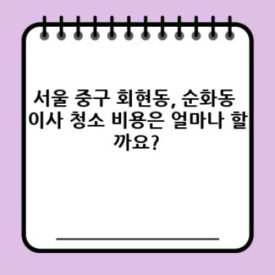 서울 중구 회현동, 순화동 이사 청소 비용 완벽 가이드: 꼼꼼하게 따져보고 현명하게 선택하세요!