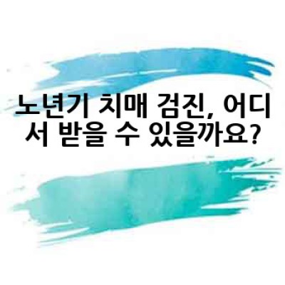 노년기 치매 검진, 어떻게 준비하고 어디서 받아야 할까요?