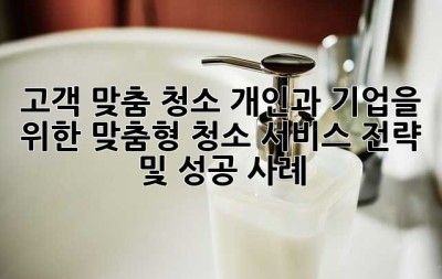 고객 맞춤 청소: 개인과 기업을 위한 맞춤형 청소 서비스 전략 및 성공 사례