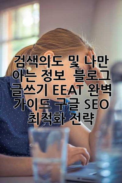 검색의도 및 나만 아는 정보:  블로그 글쓰기 EEAT 완벽 가이드: 구글 SEO 최적화 전략
